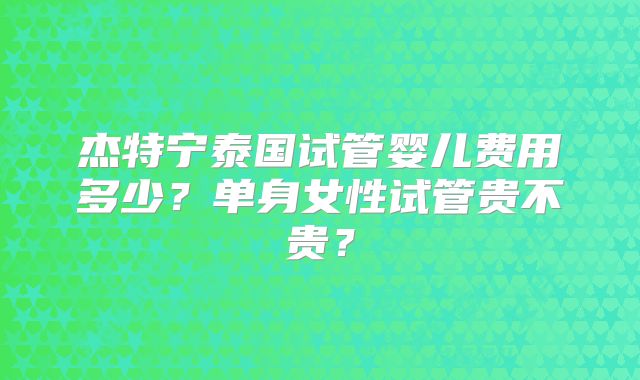 杰特宁泰国试管婴儿费用多少?单身女性试管贵不贵?