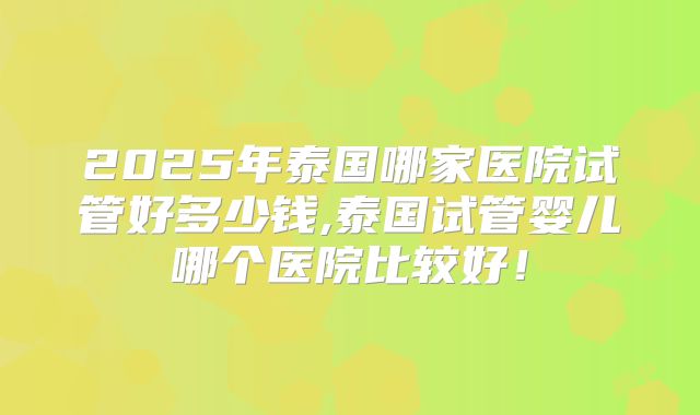 2025年泰国哪家医院试管好多少钱,泰国试管婴儿哪个医院比较好！