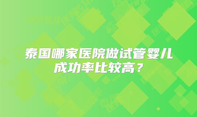 泰国哪家医院做试管婴儿成功率比较高?