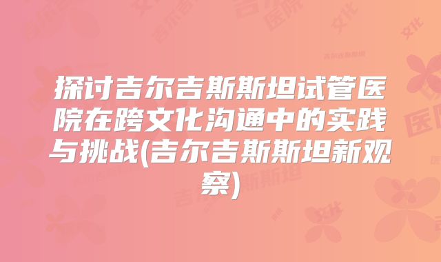 探讨吉尔吉斯斯坦试管医院在跨文化沟通中的实践与挑战(吉尔吉斯斯坦新观察)