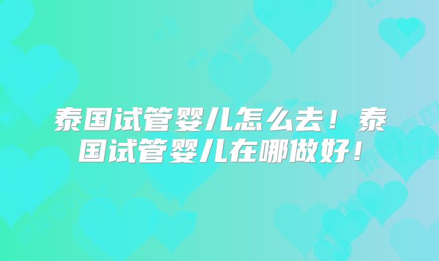 泰国试管婴儿怎么去！泰国试管婴儿在哪做好！