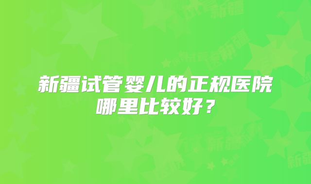 新疆试管婴儿的正规医院哪里比较好?