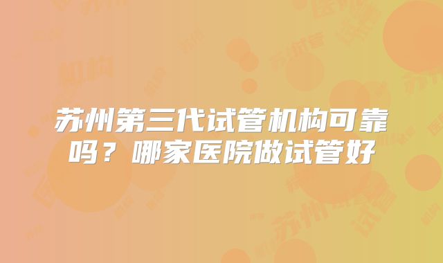 苏州第三代试管机构可靠吗？哪家医院做试管好