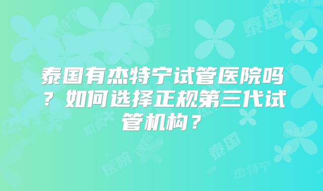 泰国有杰特宁试管医院吗?如何选择正规第三代试管机构?