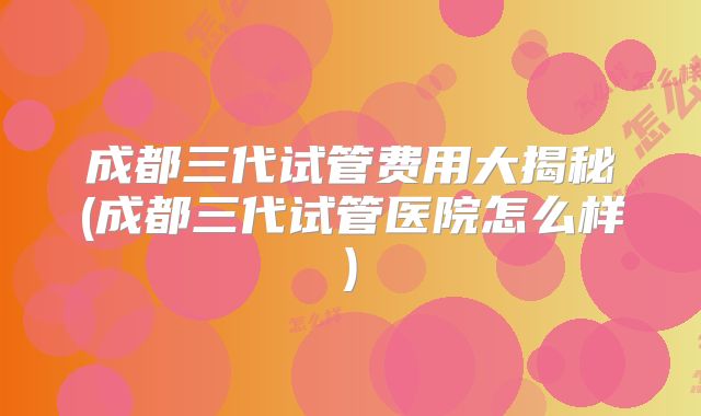 成都三代试管费用大揭秘(成都三代试管医院怎么样)