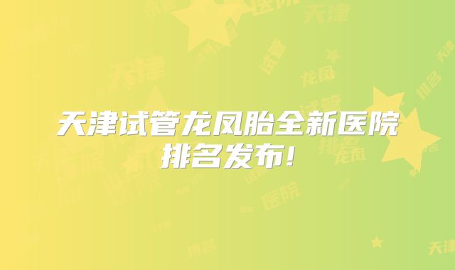 天津试管龙凤胎全新医院排名发布!