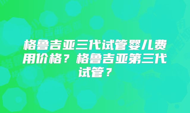 格鲁吉亚三代试管婴儿费用价格？格鲁吉亚第三代试管？