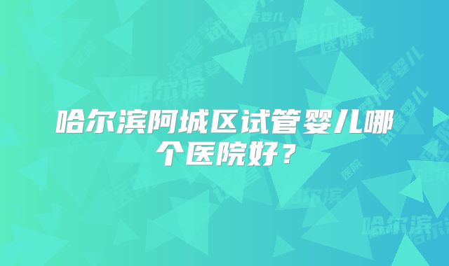 哈尔滨阿城区试管婴儿哪个医院好？
