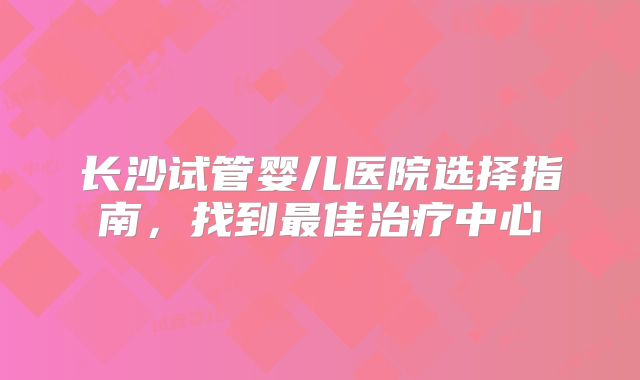 长沙试管婴儿医院选择指南，找到最佳治疗中心
