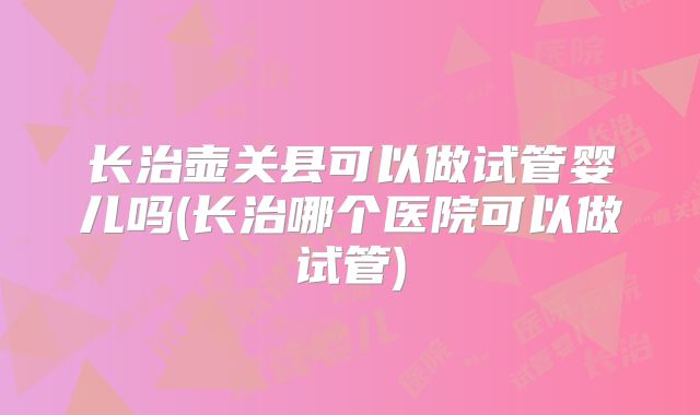 长治壶关县可以做试管婴儿吗(长治哪个医院可以做试管)