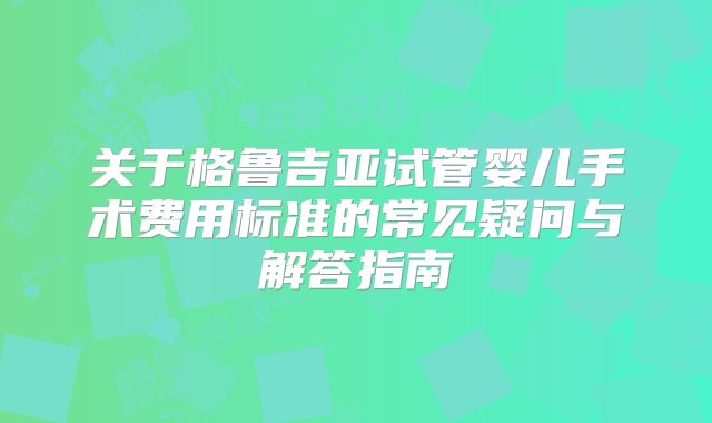 关于格鲁吉亚试管婴儿手术费用标准的常见疑问与解答指南