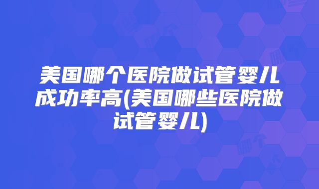 美国哪个医院做试管婴儿成功率高(美国哪些医院做试管婴儿)