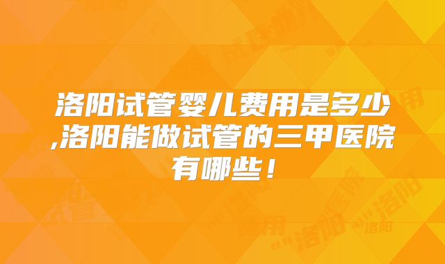 洛阳试管婴儿费用是多少,洛阳能做试管的三甲医院有哪些!