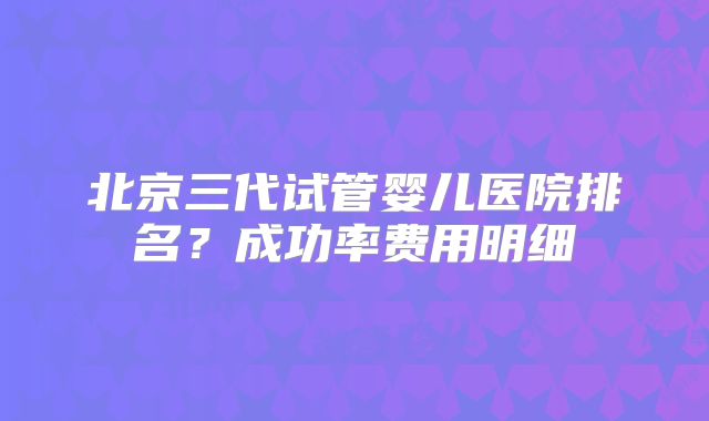 北京三代试管婴儿医院排名?成功率费用明细