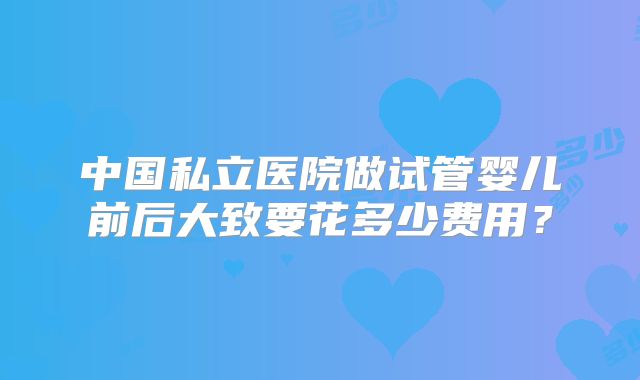 中国私立医院做试管婴儿前后大致要花多少费用?