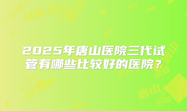 2025年唐山医院三代试管有哪些比较好的医院?