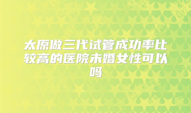 太原做三代试管成功率比较高的医院未婚女性可以吗