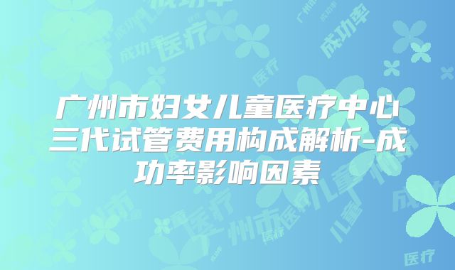 广州市妇女儿童医疗中心三代试管费用构成解析-成功率影响因素