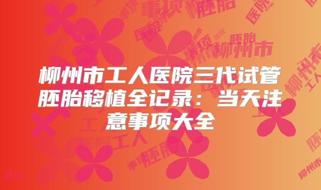 柳州市工人医院三代试管胚胎移植全记录:当天注意事项大全
