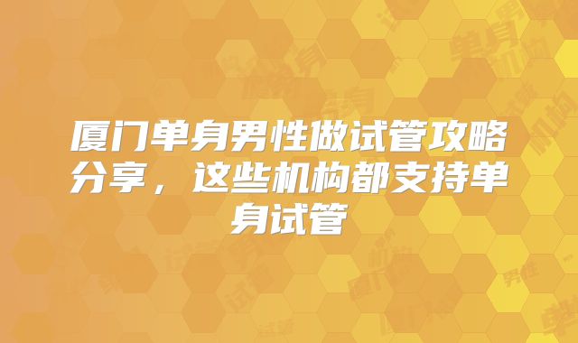 厦门单身男性做试管攻略分享,这些机构都支持单身试管