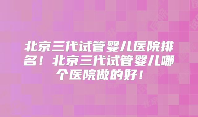 北京三代试管婴儿医院排名!北京三代试管婴儿哪个医院做的好!