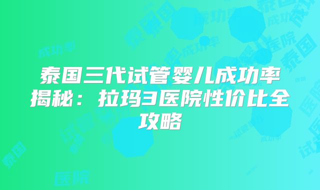 泰国三代试管婴儿成功率揭秘:拉玛3医院性价比全攻略