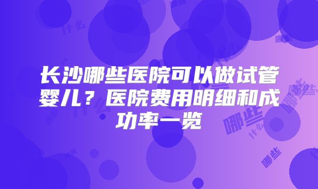 长沙哪些医院可以做试管婴儿？医院费用明细和成功率一览