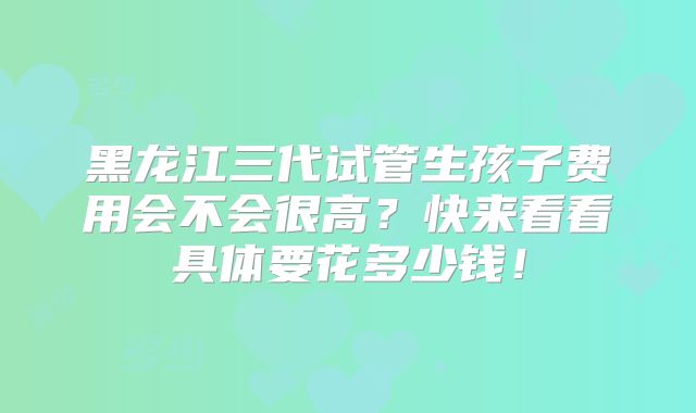 黑龙江三代试管生孩子费用会不会很高？快来看看具体要花多少钱！