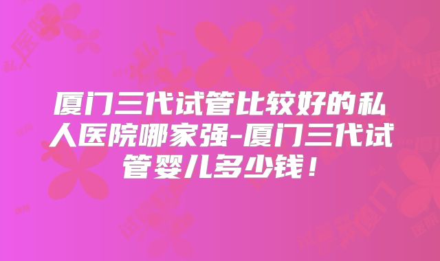厦门三代试管比较好的私人医院哪家强-厦门三代试管婴儿多少钱!