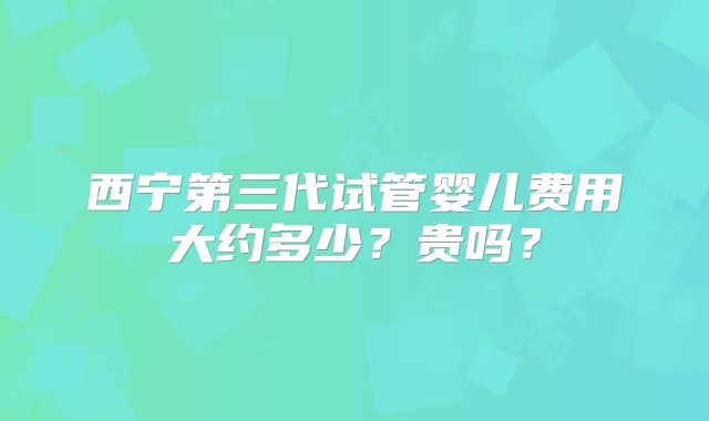 西宁第三代试管婴儿费用大约多少?贵吗?