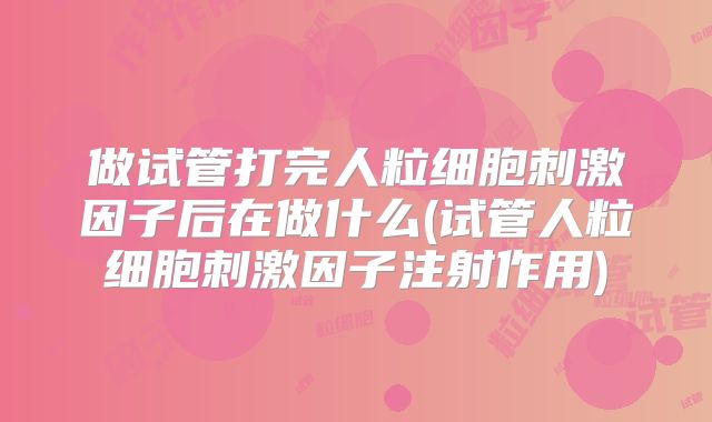 做试管打完人粒细胞刺激因子后在做什么(试管人粒细胞刺激因子注射作用)