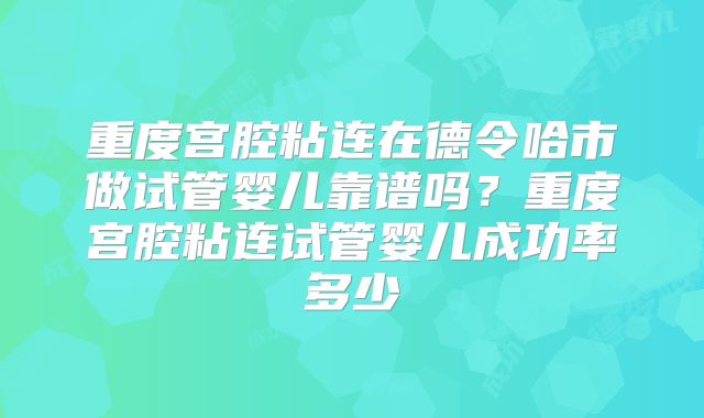 重度宫腔粘连在德令哈市做试管婴儿靠谱吗?重度宫腔粘连试管婴儿成功率多少
