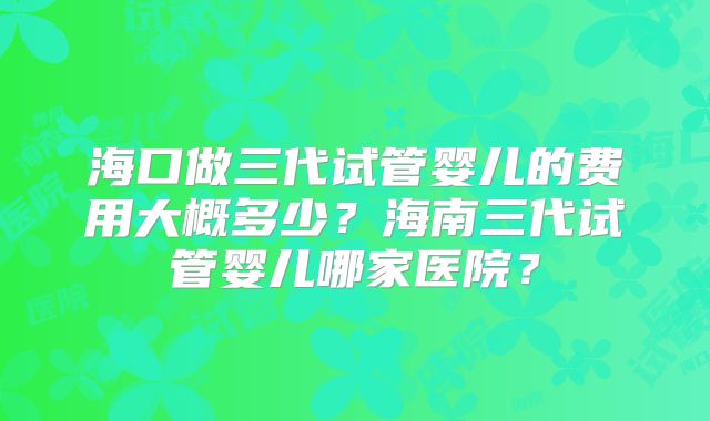 海口做三代试管婴儿的费用大概多少?海南三代试管婴儿哪家医院?
