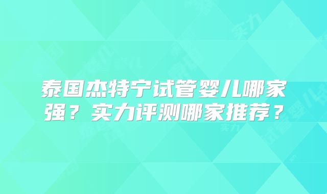泰国杰特宁试管婴儿哪家强?实力评测哪家推荐?