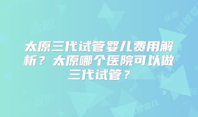 太原三代试管婴儿费用解析?太原哪个医院可以做三代试管?