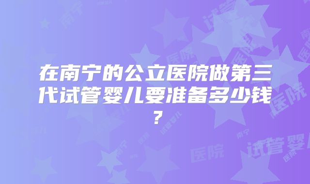 在南宁的公立医院做第三代试管婴儿要准备多少钱？