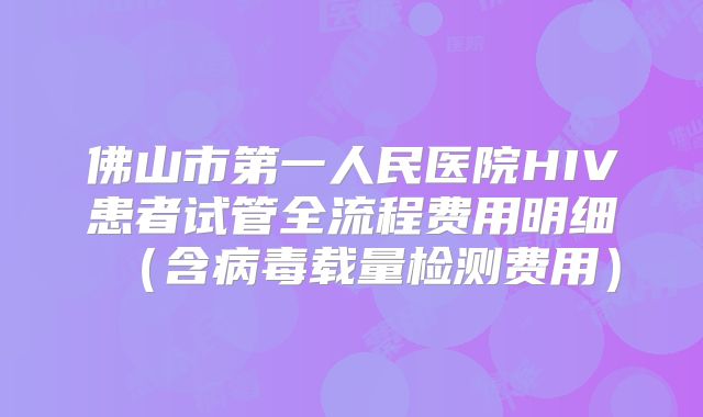 佛山市第一人民医院HIV患者试管全流程费用明细（含病毒载量检测费用）