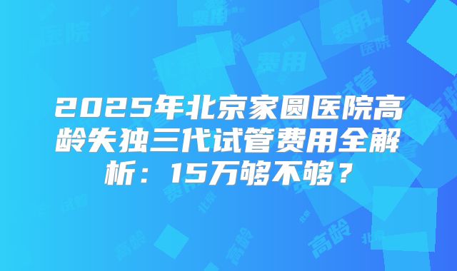 2025年北京家圆医院高龄失独三代试管费用全解析:15万够不够?