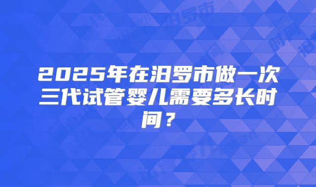 2025年在汨罗市做一次三代试管婴儿需要多长时间？