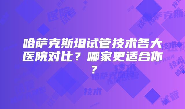 哈萨克斯坦试管技术各大医院对比?哪家更适合你?
