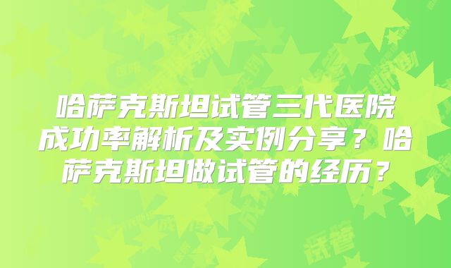 哈萨克斯坦试管三代医院成功率解析及实例分享?哈萨克斯坦做试管的经历?