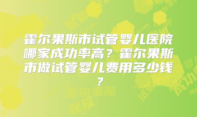 霍尔果斯市试管婴儿医院哪家成功率高？霍尔果斯市做试管婴儿费用多少钱？