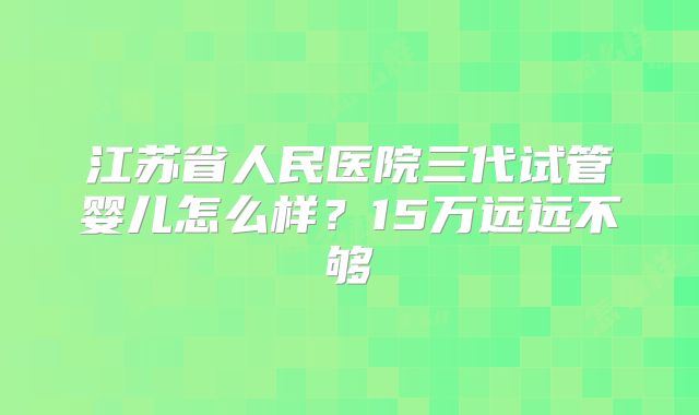 江苏省人民医院三代试管婴儿怎么样?15万远远不够