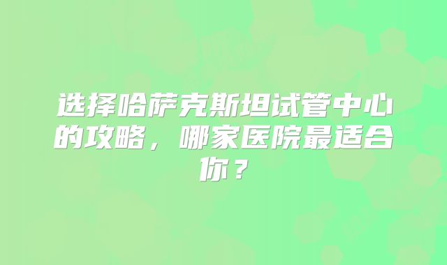 选择哈萨克斯坦试管中心的攻略,哪家医院最适合你?