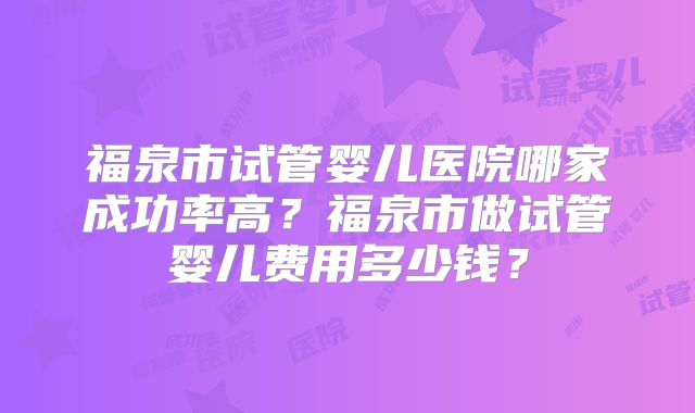 福泉市试管婴儿医院哪家成功率高？福泉市做试管婴儿费用多少钱？