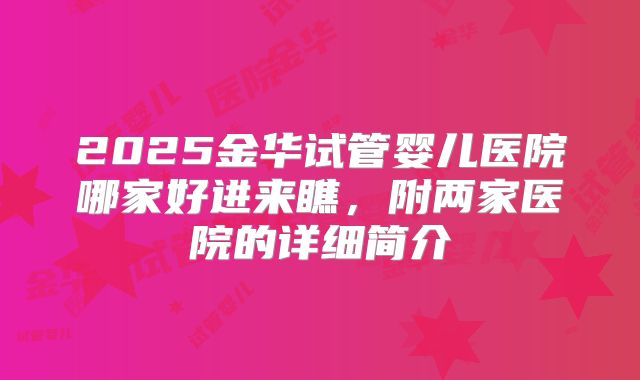 2025金华试管婴儿医院哪家好进来瞧,附两家医院的详细简介