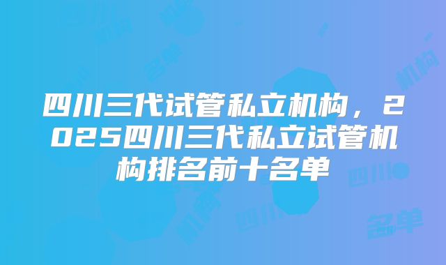 四川三代试管私立机构,2025四川三代私立试管机构排名前十名单