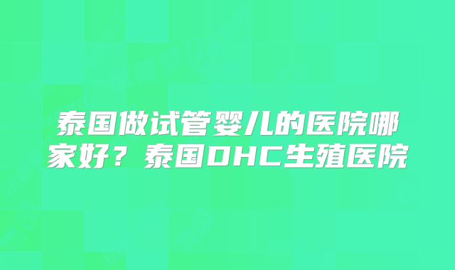 泰国做试管婴儿的医院哪家好?泰国DHC生殖医院