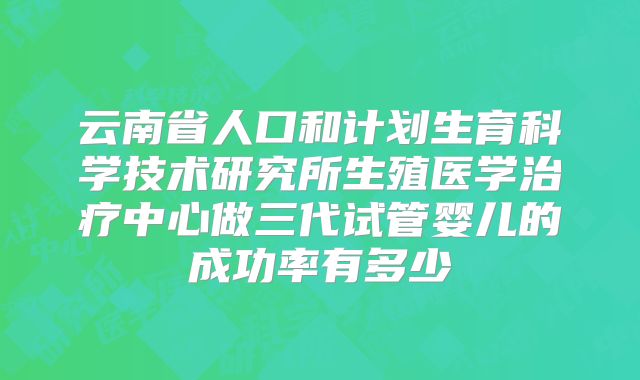 云南省人口和计划生育科学技术研究所生殖医学治疗中心做三代试管婴儿的成功率有多少