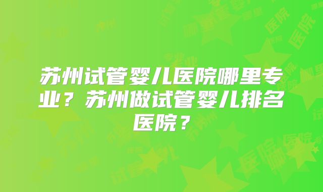 苏州试管婴儿医院哪里专业?苏州做试管婴儿排名医院?